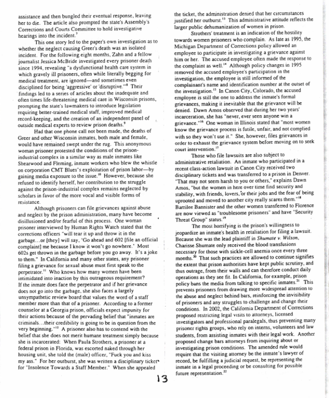 assistance and then bungled their eventual response, eaving herto die. The aticl aiso prompied the sate’s Assembly’s Corections and Courts Committe to hok investigative hearings intothe incideat”  “This one story led (0 the paper’s own invesiigaion 3510 ‘whether the neglect causing Greer s death was a isolaied ncident. Forthe following,eight months, Zahn and a fellow journalst Jessica McBride investigated every prsoner death Since 1994, revealing " dysfunctional health cae system in ‘which gravely il prisoners, often while eraly begging for medical reatmen, are ignored—and sometimes even discplinedfor being ‘aggressive’ or disruptive.~ Their Findings led 0. seiesof rticles about the nadequaie and often mes fe-theeatening medicalcar ia Wisconsin prisons, prompting the saie’s lawmakers 1 itroduce legilation fequiting better-trsined medical sl improved medical ecord-keeping, and the creation f a independent panel of outside medical experts o review prison deaths”  Had that one phone cal not been made. the deaths of Greerand other Wisconsin inmates. both male and femal. ‘would hve remained swept nder the rug. This anonymous ‘woman prisoner protesed the condiions of the pison- dustrial complex i & similar way a5 male inmats ke Shesrwood and Fleming, inmate workers who biew the whisle on corporation CMT Blues’s explotation o prison Iahor—by. gaining media exposure o the issue.* However, because she refusedto idenify hrsel, her contibution to th sirugge Sgainst the pison-indusisial complex remains peglecied by Seholars in favor of the mre vocal nd visble forms of reistance.  ‘Although prisoners an file grievances against abuse and neglect by the prison adminisiration, many have become isilusioned andior fesrful of this process. One worman prsoner interviewed by Human Rights Watch saied tha the Correctionsoffcers “wil tar it up and theow it i the garbage...or lhey] will ay, ‘Go ahead and 602 (fle 3a offcial Complant] me because | know i woa’t go nowhere.* Most 6025 et thrown i the garbage before you g0 away. s ajoke. tothem.” In Calfornia and many other siates, any prisoner filing 3 grievance for sexul abuse must first speak (o he perpetrator” Who knows how many women have been lovimidated int inacton by tis outageous requiement?  1 the inmate does face the perpetrator and if hes grievance docs ot g0 nto the garbage. she also foces  lrgely unsympathetic eview board tha vaes the word of 2 staff member more than tht of aprisoner. According 10 a former ‘ounselor at  Georgia prison. offcals expect impundy for theisactons because of the pervading belief that “inmates e crimisals _their credibility is goin 1 be n question from the very beginning, " A prisoner also has 1o contend with the belief tha she does not merit humane wreatmentsimply becsuse she s incarcerated. When Paula Suothers a risone at & federal prison in Florids, was escorted naked through her housing unit she told the (male) offcer, “Fuck you and kiss my 255" For her outburst,she was writln a discplinary tcket for“Insolence Towards a Staff Member.” When she sppesied  13  he ticke, the administration denied that her Crcumstances Justifed her outburs. ™ This administrative acude refects the Targer public dehumanization of wornen i pison  Strothrs’ueatment is an indication ofthe hostbty towards wormen prisoners who complain. As laie s 1995, the Michigan Departmen of Comections policy allowed an employee lo partcipae i investigatng a grievance against him or her. The accused employee often made the response (0 the complaint 35 well * Although paicy changes i 1995 removed the accused employee’s partcipaon in the {nvestigation. the employe is stll nformed of the Complainants name and identifcation number a he oise of he mvestigaton.” In Canon City, Colorado,the accused. employee is sl the one 0 addressthe inmate’s form: erievances, making it inevitabl tht the grievance will be Genied. Dawn Amos observed thatduring et (wo years ncarceration.she has “never, ever scen anyone win a | grievance.™* One woman in linos tated that “most women Know the grievance process i fute, unfair and not comphed with s0 they won’tuse it* She, however, s grevances ordr o exhaut he grevance sysem before moving on 0 seck  “Those whofile awsuits are also subject o dministrative realiaion. An iamate who paricipated n o recentclass-acton lawsuit in Canon City received two. iscipimry tickets and was ransferred 103 prson in Denver. “That may not seem harsh (0 you o cthers.”cxplains Dawn Amos, "ot the women in hese over ime fiod security and Stabiliy, with frends, lovers, o thei jobs and the fear of being uprooied and moved 1o anothercity really scares them Barie Bamisicr and the other women tassfered t Florence are now viewed 1 “roublesome prisoners” and have “Security Threat Group” staas  “The most horifyng i the prison’s willingoess to jeopardize an inmate’ heathinreabiationfor ng alawsuit Because she was the lead plani in Shumte . Wilson. Charisse Shumae only eceived the blood wansfusions ecessay for those with sickle-cll anemia once every thee months™ That such practics ae allowed o contnue signifes ettt puson s have et publ sty od | thus outage, from their wals and can therefore conduct daily operaions  they see it In Caiformia, fo example, prson policy bans the media from talking 10 specifc nmates ™ Tris prevents pisoners from drawing moe widespread alenion (o h sbuse and neglct behind bas, enforcing the invisibility of prisoners and any struggles o challenge and changs the condutions. In 2002, the Calfornia Deparment of Corections proposed testricing legal visis © atoreys, icensed Ivestigators and profssionsl paralegals thus preventing many prsones HgMS groups, who tly on nterns, voluncers and law Studenss, from assisting inmates with thirlegal work. Anoher proposed change bas atomeys rom inquiring sbout o Imvestigating prison condiions. The amended role would equire that he visitng atomey be the nmate’s lawyer of ecord, be fulfling a judicial equest, be epresentng the iamatein  lgal procecding o be consulung or possibie  foture representaion  
